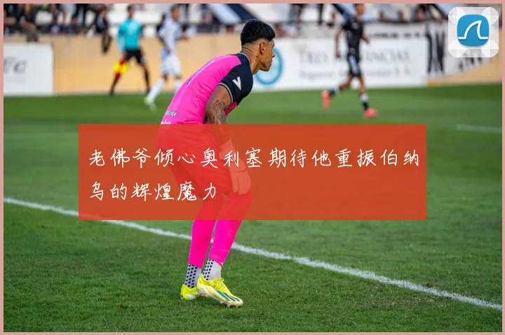 老佛爷倾心奥利塞期待他重振伯纳乌的辉煌魔力