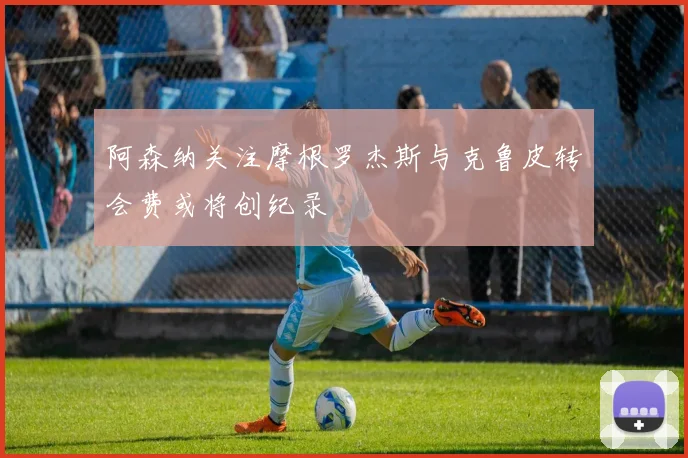 阿森纳关注摩根罗杰斯与克鲁皮转会费或将创纪录