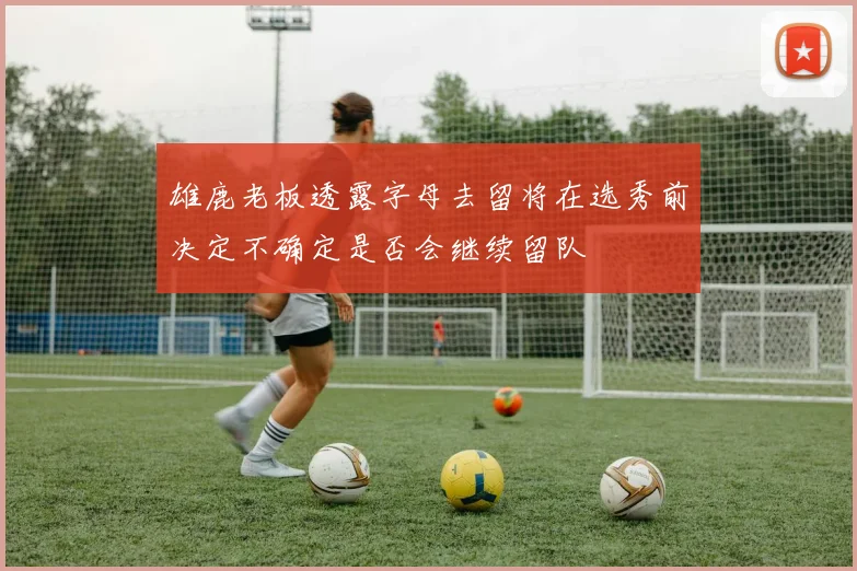 雄鹿老板透露字母去留将在选秀前决定不确定是否会继续留队