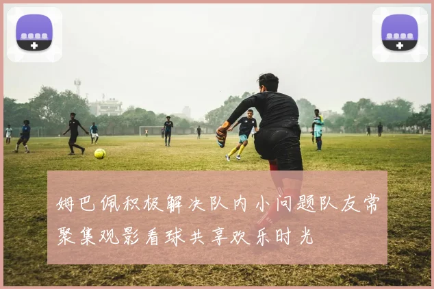 姆巴佩积极解决队内小问题队友常聚集观影看球共享欢乐时光