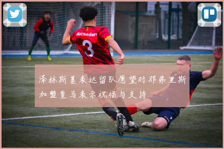 泽林斯基表达留队愿望对邓弗里斯加盟皇马表示祝福与支持
