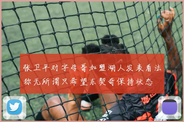 张卫平对字母哥加盟湖人发表看法称无所谓只希望东契奇保持状态